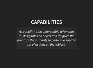 CAPABILITIES
A capability is an unforgeable token that
(a) designates an object and (b) gives the
program the authority to perform a specific
set of actions on that object.
 