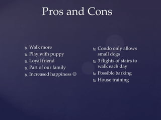 Pros and Cons







Walk more
Play with puppy
Loyal friend
Part of our family
Increased happiness 








Condo only allows
small dogs
3 flights of stairs to
walk each day
Possible barking
House training

 