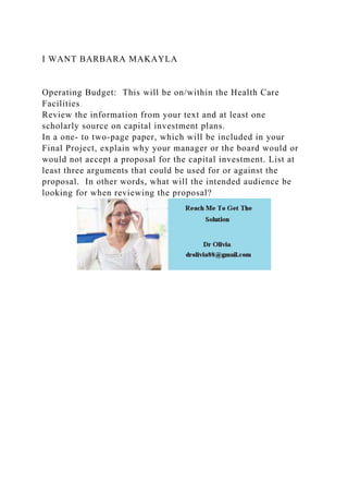 I WANT BARBARA MAKAYLA
Operating Budget: This will be on/within the Health Care
Facilities
Review the information from your text and at least one
scholarly source on capital investment plans.
In a one- to two-page paper, which will be included in your
Final Project, explain why your manager or the board would or
would not accept a proposal for the capital investment. List at
least three arguments that could be used for or against the
proposal. In other words, what will the intended audience be
looking for when reviewing the proposal?
 