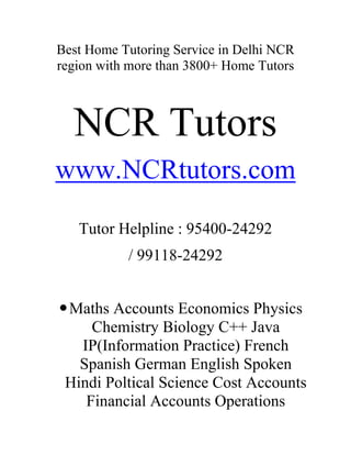 Best Home Tutoring Service in Delhi NCR region with more than 3800+ Home Tutors<br />NCR Tutors<br />www.NCRtutors.com<br />Tutor Helpline : 95400-24292 <br />/ 99118-24292<br />Maths Accounts Economics Physics Chemistry Biology C++ Java IP(Information Practice) French Spanish German English Spoken Hindi Poltical Science Cost Accounts Financial Accounts Operations Research Statistics CPT CAT GMAT Maths BA(Maths) BCA(Maths) BBA(Maths) 9th 10th 11th 12th Maths Accounts Economics Home Tutors Tutor Tuitions Tuition In South Delhi East Delhi North Delhi West Delhi Noida Ghaziabad.Best Home Tutors in Indirapuram ,vasundhara , vaishali ,Kaushambi.<br />Science C++ Java IB Tutor MCA BCA MBA BBA Tutor Best Home Tutor Private Home Tutor Foreign Language Tutor B.Com M.Com CA Tutor GMAT GRE MAT XAT TOEFL SAT Tutor Japanese Language Tutor Chinese Language Tutor Tutor for Class 1 to class 12th English Language Tutor Russian Spanish Tutor Hindi French Tutor Entrance Exam Account Tutor Biology Zoology Botany Tutor Economics Tutor Home Tutor for students of Cambridge School, DPS, Indirapuram Public School, Father Agnel, DAV , Lotus Valley , Jaipuria ,Amity International , St. Teresa School , St. Thomas School ,St. Francis School Social Science History Geography Civics Arts Home Tutor<br />www.NCRtutors.com<br />I WANT HOME TUITION TEACHER TUTOR FOR CLASS I-XII BA B.COM CA MBA IIT AIEEE GRE GMAT SAT CAT. I WANT HOME TUITION TEACHER TUTOR FOR CLASS I-XII BA B.COM CA MBA IIT AIEEE GRE GMAT SAT CAT. I WANT HOME TUITION TEACHER TUTOR FOR CLASS I-XII BA B.COM CA MBA IIT AIEEE GRE GMAT SAT CAT)<br />NCR Tutors <br />PRIVATE HOME TUTORING ALL OVER DELHI NOIDA GURGAON/ ONLINE TUTORING ACROSS THE WORLD, 24X7<br />WE ARE KNOWN FOR THE QUALITY OF TEACHING. WE ARE THE FASTEST GROWING PRIVATE TUITION TEACHER TUTORS IN DELHI AND MANY SCHOOL/ COLLEGES TAKE EXPERT ADVICE FROM US.<br />MOREOVER, WE HAVE GOOD REPUTATION AMONG STUDENT BODY ALL OVER INDIA. STUDENTS REFER US FOR BOARD EXAMS AND COMPETITIVE EXAMS PREPARATION; CBSE IGCSE ICSE IB IIT-JEE AIEEE PMT GRE GMAT SAT CAT TOEFL IELTS. OUR STUDENTS HAVE GIVEN US NEW NAME quot;
PATH TO SUCCESSquot;
. WE ARE SPECIALIST ON THE FOLLOWING PROGRAMS/ SUBJECTS:<br />I-XII MATH SCIENCE PHYSICS CHEMISTRY BIO ENGLISH SPOKEN ENGLISH B.COM CA BBA BCA MBA COMPUTERS ACCOUNTS COST TAX FM ECO STATS FRENCH GERMAN SPANISH HINDI SANSKRIT.<br />WE ALSO OFFER SPIRITUAL PRIVATE LESSONS FOR ADULTS AND HELP THEM COME OUT OF DEPRESSION & FRUSTRATION<br />TUTORS WELCOME,<br />Tutor Helpline : 95400-24292 <br />/ 99118-24292<br />
