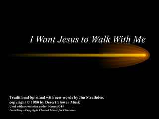 I Want Jesus to Walk With Me Traditional Spiritual with new words by Jim Strathdee, copyright © 1980 by Desert Flower Music Used with permission under licence #344 LicenSing - Copyright Cleared Music for Churches 