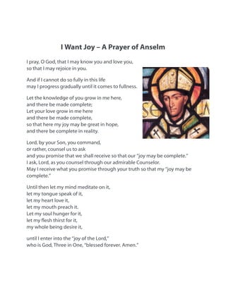 I Want Joy – A Prayer of Anselm
I pray, O God, that I may know you and love you,
so that I may rejoice in you.
And if I cannot do so fully in this life
may I progress gradually until it comes to fullness.
Let the knowledge of you grow in me here,
and there be made complete;
Let your love grow in me here
and there be made complete,
so that here my joy may be great in hope,
and there be complete in reality.
Lord, by your Son, you command,
or rather, counsel us to ask
and you promise that we shall receive so that our “joy may be complete.”
I ask, Lord, as you counsel through our admirable Counselor.
May I receive what you promise through your truth so that my “joy may be
complete.”
Until then let my mind meditate on it,
let my tongue speak of it,
let my heart love it,
let my mouth preach it.
Let my soul hunger for it,
let my esh thirst for it,
my whole being desire it,
until I enter into the “joy of the Lord,”
who is God, Three in One, “blessed forever. Amen.”
 