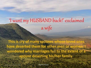 ‘I want my HUSBAND back!’ exclaimed
a wife
This is cry of many spouses whose loved ones
have deserted them for other men or women. I
wondered why marriages fail to the extent of a
spouse deserting his/her family.
Kigume KaruriTuesday, 16 August 2016 1
 