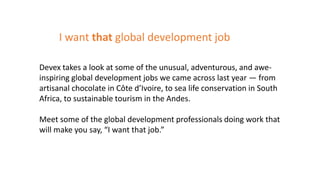 Devex takes a look at some of the unusual, adventurous, and awe-
inspiring global development jobs we came across last year — from
artisanal chocolate in Côte d’Ivoire, to sea life conservation in South
Africa, to sustainable tourism in the Andes.
Meet some of the global development professionals doing work that
will make you say, “I want that job.”
I want that global development job
 