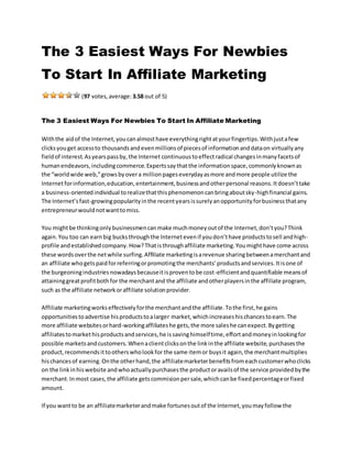 The 3 Easiest Ways For Newbies
To Start In Affiliate Marketing
(97 votes,average:3.58 out of 5)
The 3 Easiest Ways For Newbies To Start In Affiliate Marketing
Withthe aidof the Internet,youcanalmosthave everythingrightatyourfingertips.Withjustafew
clicksyouget accessto thousandsandevenmillionsof piecesof informationanddataon virtuallyany
fieldof interest.Asyearspassby,the Internet continuoustoeffectradical changesinmanyfacetsof
humanendeavors,includingcommerce.Expertssaythatthe informationspace,commonlyknownas
the “worldwide web,”growsbyovera millionpageseverydayasmore andmore people utilize the
Internetforinformation,education,entertainment,businessandotherpersonal reasons.Itdoesn’ttake
a business-orientedindividual torealizethatthisphenomenoncanbringaboutsky-highfinancial gains.
The Internet’sfast-growingpopularityinthe recentyearsissurelyanopportunityforbusinessthatany
entrepreneurwouldnotwanttomiss.
You mightbe thinkingonlybusinessmencanmake muchmoneyoutof the Internet,don’tyou?Think
again.You too can earnbig bucksthroughthe Internetevenif youdon’thave productstosell andhigh-
profile andestablishedcompany.How?Thatisthroughaffiliate marketing.Youmighthave come across
these wordsoverthe netwhile surfing.Affiliate marketingisarevenue sharingbetweenamerchantand
an affiliate whogetspaidforreferringorpromotingthe merchants’productsandservices.Itisone of
the burgeoningindustriesnowadaysbecauseitisproventobe cost-efficientandquantifiable meansof
attaininggreatprofitbothfor the merchantand the affiliate andotherplayersinthe affiliate program,
such as the affiliate networkoraffiliate solutionprovider.
Affiliate marketingworkseffectivelyforthe merchantandthe affiliate.Tothe first,he gains
opportunitiestoadvertise hisproductstoalarger market,whichincreaseshischancestoearn.The
more affiliate websitesorhard-workingaffiliateshe gets,the more saleshe canexpect.Bygetting
affiliatestomarkethisproductsandservices,he issavinghimselftime,effortandmoneyinlookingfor
possible marketsandcustomers.Whenaclientclicksonthe linkinthe affiliate website,purchasesthe
product,recommendsittootherswholookfor the same itemor buysit again,the merchantmultiplies
hischancesof earning.Onthe otherhand,the affiliatemarketerbenefitsfromeachcustomerwhoclicks
on the linkinhiswebsite andwhoactuallypurchasesthe productoravailsof the service providedbythe
merchant.Inmost cases,the affiliate getscommisionpersale,whichcanbe fixedpercentageorfixed
amount.
If you wantto be an affiliatemarketerandmake fortunesoutof the Internet,youmayfollow the
 
