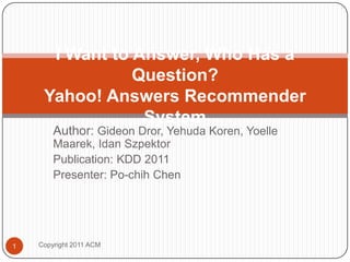 Author: Gideon Dror, Yehuda Koren, YoelleMaarek, IdanSzpektor Publication: KDD 2011 Presenter: Po-chih Chen  I Want to Answer, Who Has a Question?Yahoo! Answers Recommender System Copyright 2011 ACM 1 