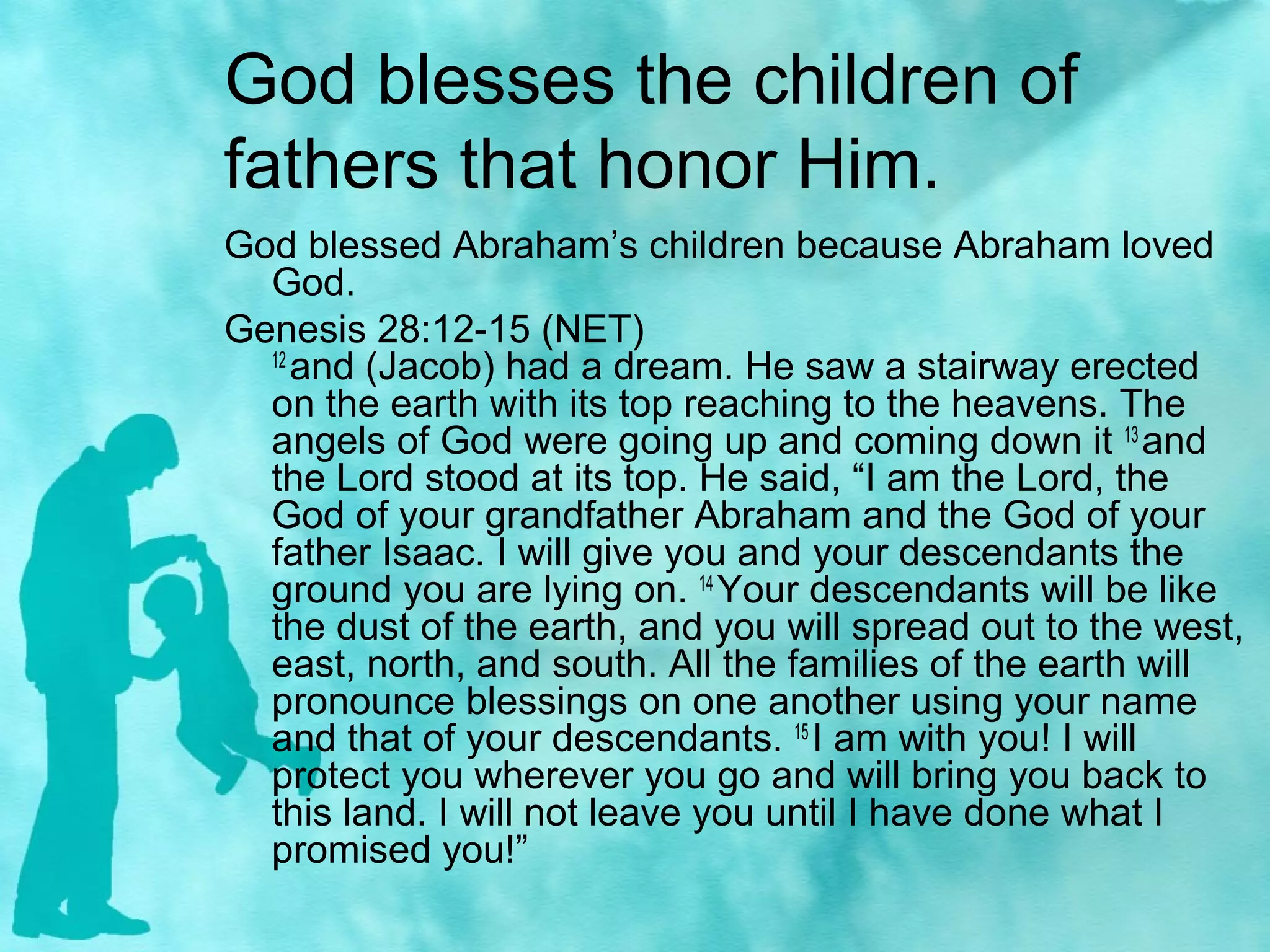 God blesses the children of
fathers that honor Him.
God blessed Abraham’s children because Abraham loved
God.
Genesis 28:12-15 (NET)
12
and (Jacob) had a dream. He saw a stairway erected
on the earth with its top reaching to the heavens. The
angels of God were going up and coming down it 13
and
the Lord stood at its top. He said, “I am the Lord, the
God of your grandfather Abraham and the God of your
father Isaac. I will give you and your descendants the
ground you are lying on. 14
Your descendants will be like
the dust of the earth, and you will spread out to the west,
east, north, and south. All the families of the earth will
pronounce blessings on one another using your name
and that of your descendants. 15
I am with you! I will
protect you wherever you go and will bring you back to
this land. I will not leave you until I have done what I
promised you!”
 