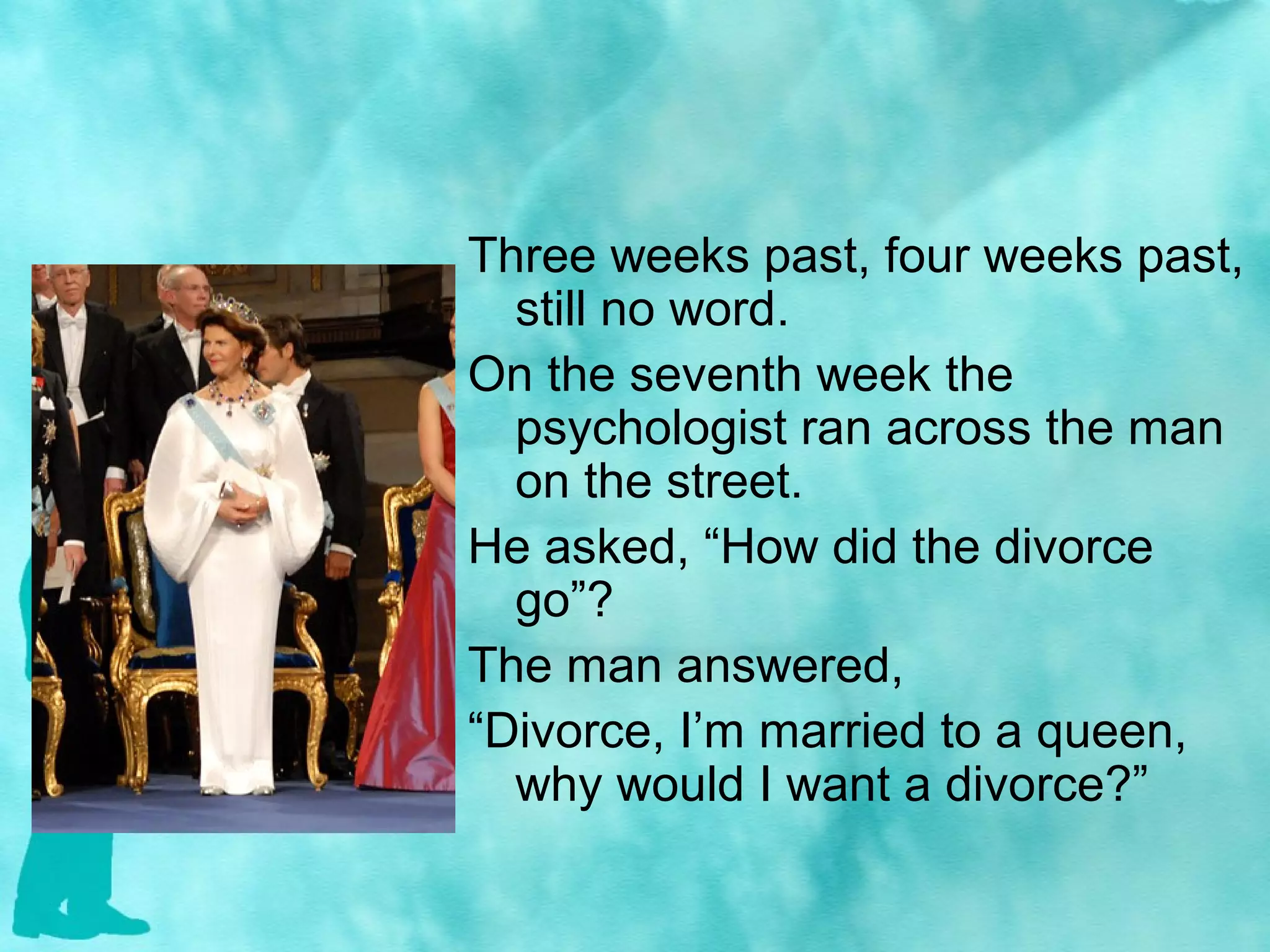 Three weeks past, four weeks past,
still no word.
On the seventh week the
psychologist ran across the man
on the street.
He asked, “How did the divorce
go”?
The man answered,
“Divorce, I’m married to a queen,
why would I want a divorce?”
 