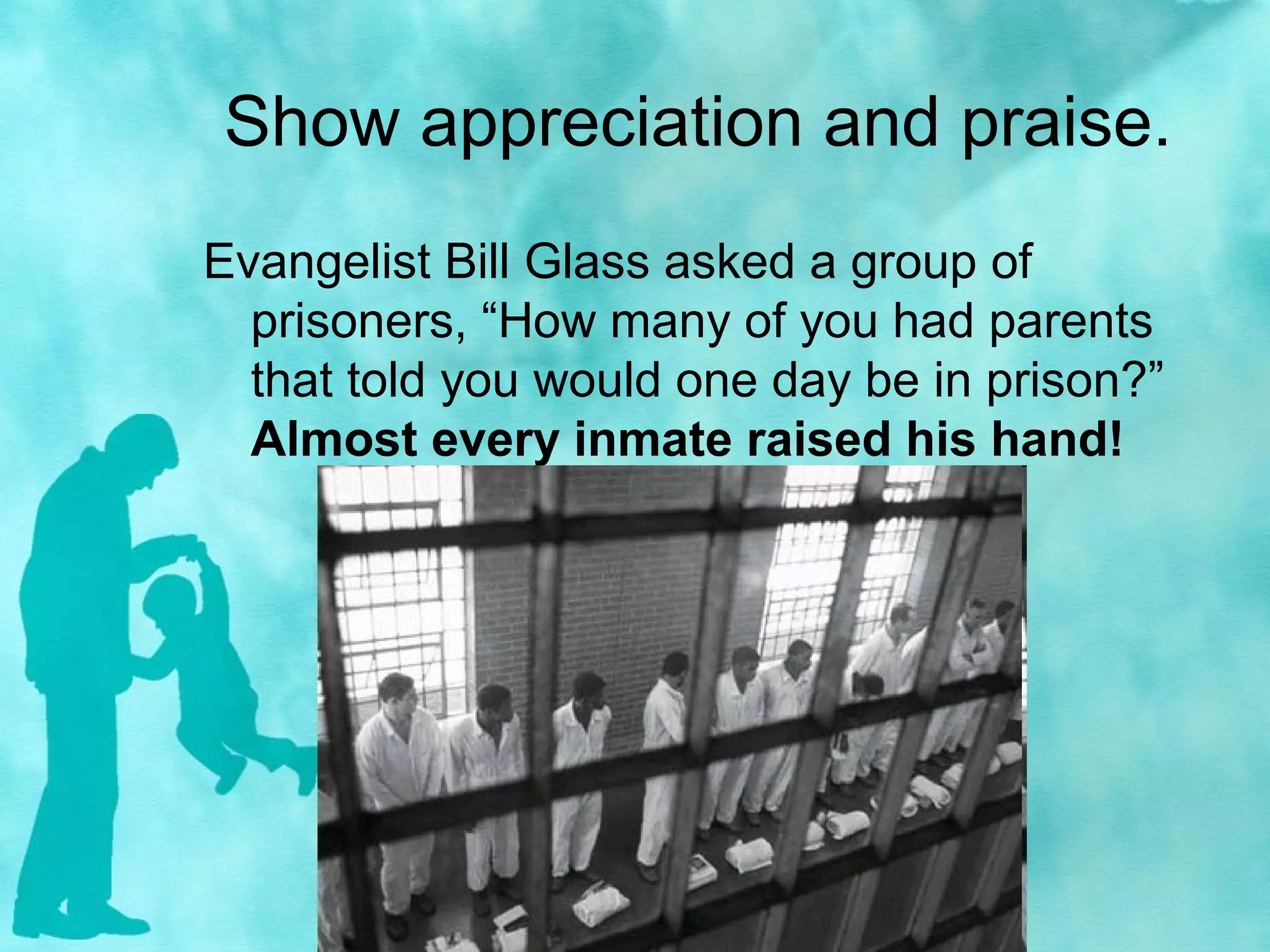 Show appreciation and praise.
Evangelist Bill Glass asked a group of
prisoners, “How many of you had parents
that told you would one day be in prison?”
Almost every inmate raised his hand!
 