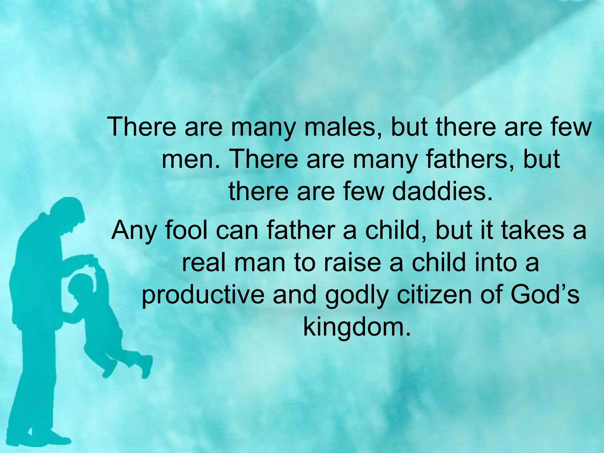 There are many males, but there are few
men. There are many fathers, but
there are few daddies.
Any fool can father a child, but it takes a
real man to raise a child into a
productive and godly citizen of God’s
kingdom.
 