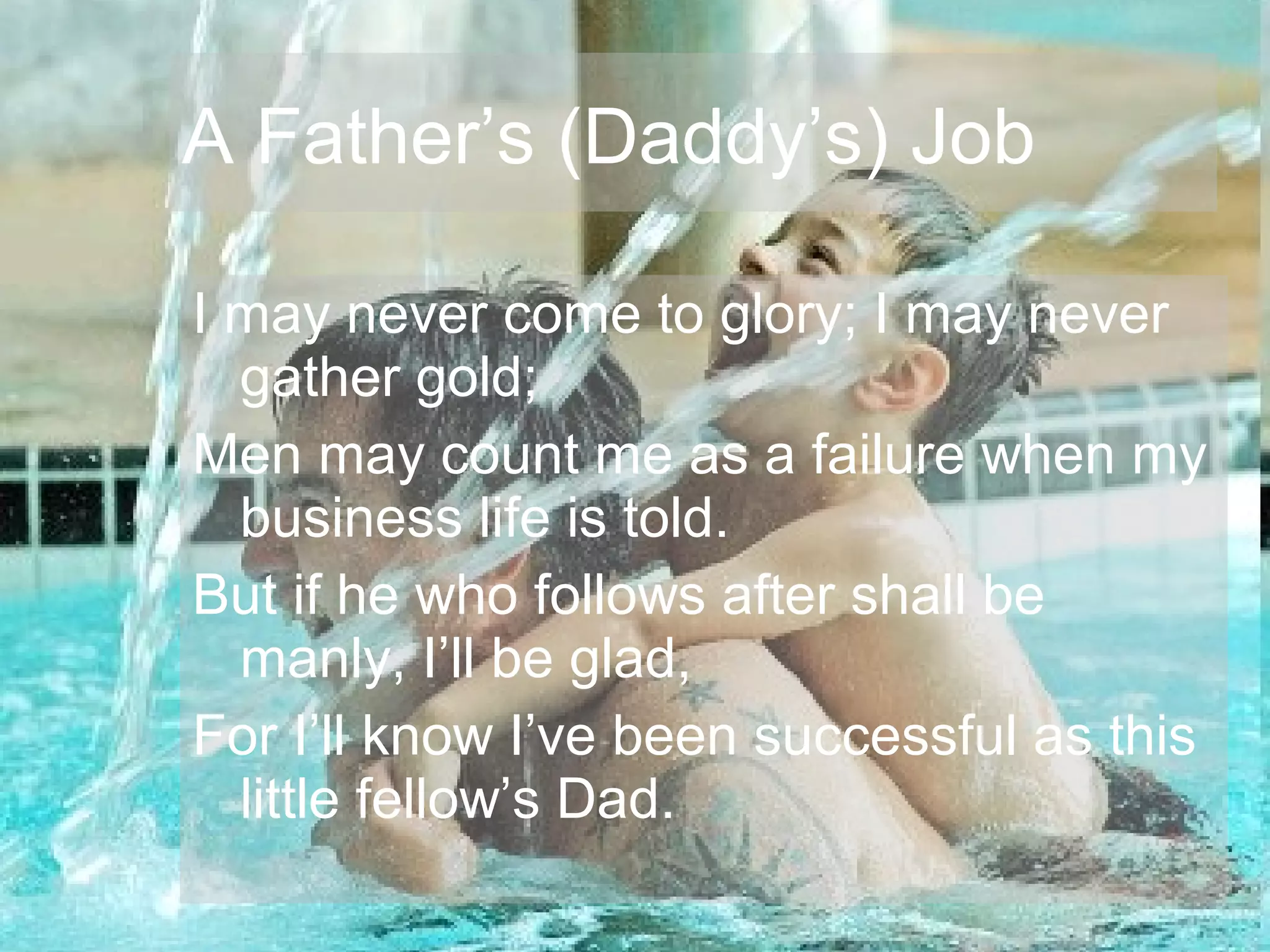 A Father’s (Daddy’s) Job
I may never come to glory; I may never
gather gold;
Men may count me as a failure when my
business life is told.
But if he who follows after shall be
manly, I’ll be glad,
For I’ll know I’ve been successful as this
little fellow’s Dad.
A Father’s (Daddy’s) Job
 