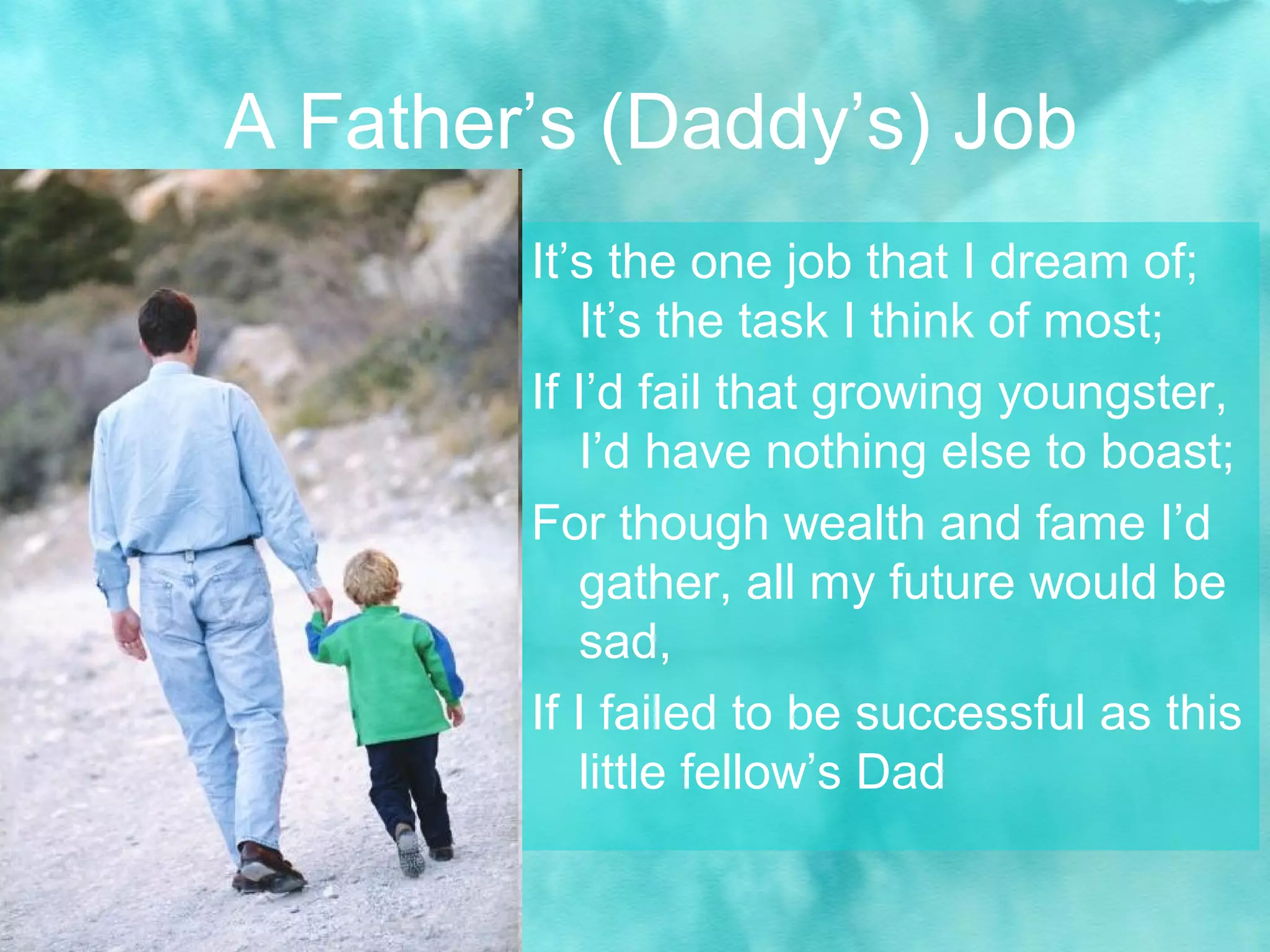A Father’s (Daddy’s) Job
It’s the one job that I dream of;
It’s the task I think of most;
If I’d fail that growing youngster,
I’d have nothing else to boast;
For though wealth and fame I’d
gather, all my future would be
sad,
If I failed to be successful as this
little fellow’s Dad
 