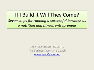 If I Build it Will They Come?Seven steps for running a successful business as a nutrition and fitness entrepreneur   Jean R Caton MS, MBA, RD The Business Woman’s Coach www.JeanCaton.net 