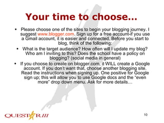 Your time to choose… Please choose one of the sites to begin your blogging journey. I suggest  www.blogger.com . Sign up for a free account-if you use a Gmail account, it is easier and connected. Before you start to blog, think of the following: What is the target audience? How often will I update my blog? Who am I inviting to this? Does the school have a policy on blogging? (social media in general) If you choose to create on blogger.com, it WILL create a Google account. If you don’t want that, choose another blogging site. Read the instructions when signing up. One positive for Google sign up; this will allow you to use Google docs and the “even more” drop down menu. Ask for more details… 