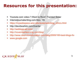 Resources for this presentation: Youtube.com video-”I Want to Rock”-Twisted Sister Internetjournalwriting.com-Nov. ’05 https://mywebspace.wisc.edu/avee/web/blog_ethics.html http://davidwarlick.com/2cents/ http://weblogg-ed.com/ http://novemberlearning.com/blog/ http://www.clearvieweducation.com/blog/2009/100-best-blogs-for-teachers-of-the-future/ www.google.com 