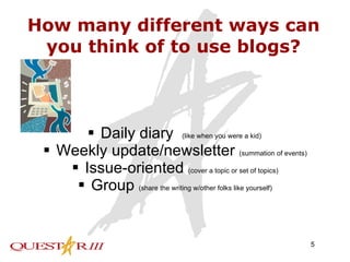 How many different ways can you think of to use blogs? Daily diary  (like when you were a kid) Weekly update/newsletter  (summation of events) Issue-oriented  (cover a topic or set of topics) Group  (share the writing w/other folks like yourself) 
