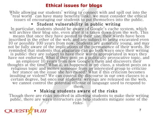 Ethical issues for blogs While allowing our students’ writing to connect with and spill out into the “real world” can have many benefits (link), we must consider the ethical issues of encouraging our students to put themselves into the public. Student vulnerability in public writing In particular, students should be aware of Google’s cache system, which will archive their blog site, even after it is taken down from the web. This means that once they have posted to their site, their words have been inscribed in the ether of the web, and are subject to being excavated even 10 or possibly 100 years from now. Students are generally young, and may not be fully aware of the implications of the permanence of their words. Be reminded that students that plagiarize can go both ways once their writing is public; they are subject to have their words appropriated in ways they have not endorsed. What if they post on a politically provocative topic, and an employer 10 years from now Google's them and discovers their thoughts at the time? What if, as happened in my class, a student posts on a religious topic and incites someone from an interested group to criticize her stance on the issue she has raised? What if this criticism becomes insulting or violent? We can control the discourse in our own classes to a certain degree, but once our students’ writings are released on the web, we cannot control the potential offense of language used to respond to them. Making students aware of the risks Though there are risks involved in allowing students to make their writing public, there are ways instructors can help students mitigate some of the risks:  