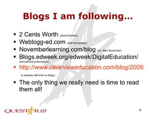 Blogs I am following… 2 Cents Worth  (David Warlick) Weblogg-ed.com  (Will Richardson) Novemberlearning.com/blog  (Dr. Alan November) Blogs.edweek.org/edweek/DigitalEducation/  (educational subscription) http://www.clearvieweducation.com/blog/2009/100-best-blogs-for-teachers-of-the-future/   (a website with links to blogs) The only thing we really need is time to read them all! 