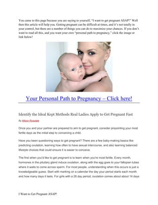 You came to this page because you are saying to yourself, “I want to get pregnant ASAP!” Well
then this article will help you. Getting pregnant can be difficult at times, and it’s not totally in
your control, but there are a number of things you can do to maximize your chances. If you don’t
want to read all this, and you want your own “personal path to pregnancy,” click the image or
link below!




      Your Personal Path to Pregnancy – Click here!

Identify the Ideal Kept Methods Real Ladies Apply to Get Pregnant Fast
By Allison Rossdale


Once you and your partner are prepared to aim to get pregnant, consider pinpointing your most
fertile days as the initial step to conceiving a child.

Have you been questioning ways to get pregnant? There are a few baby-making basics like
predicting ovulation, learning how often to have sexual intercourse, and also learning balanced
lifestyle choices that could ensure it is easier to conceive.

The first when you'd like to get pregnant is to learn when you're most fertile. Every month,
hormones in the pituitary gland induce ovulation, along with the egg goes to your fallopian tubes
where it waits to come across sperm. For most people, understanding when this occurs is just a
knowledgeable guess. Start with marking on a calendar the day your period starts each month
and how many days it lasts. For girls with a 28 day period, ovulation comes about about 14 days




I Want to Get Pregnant ASAP!
 