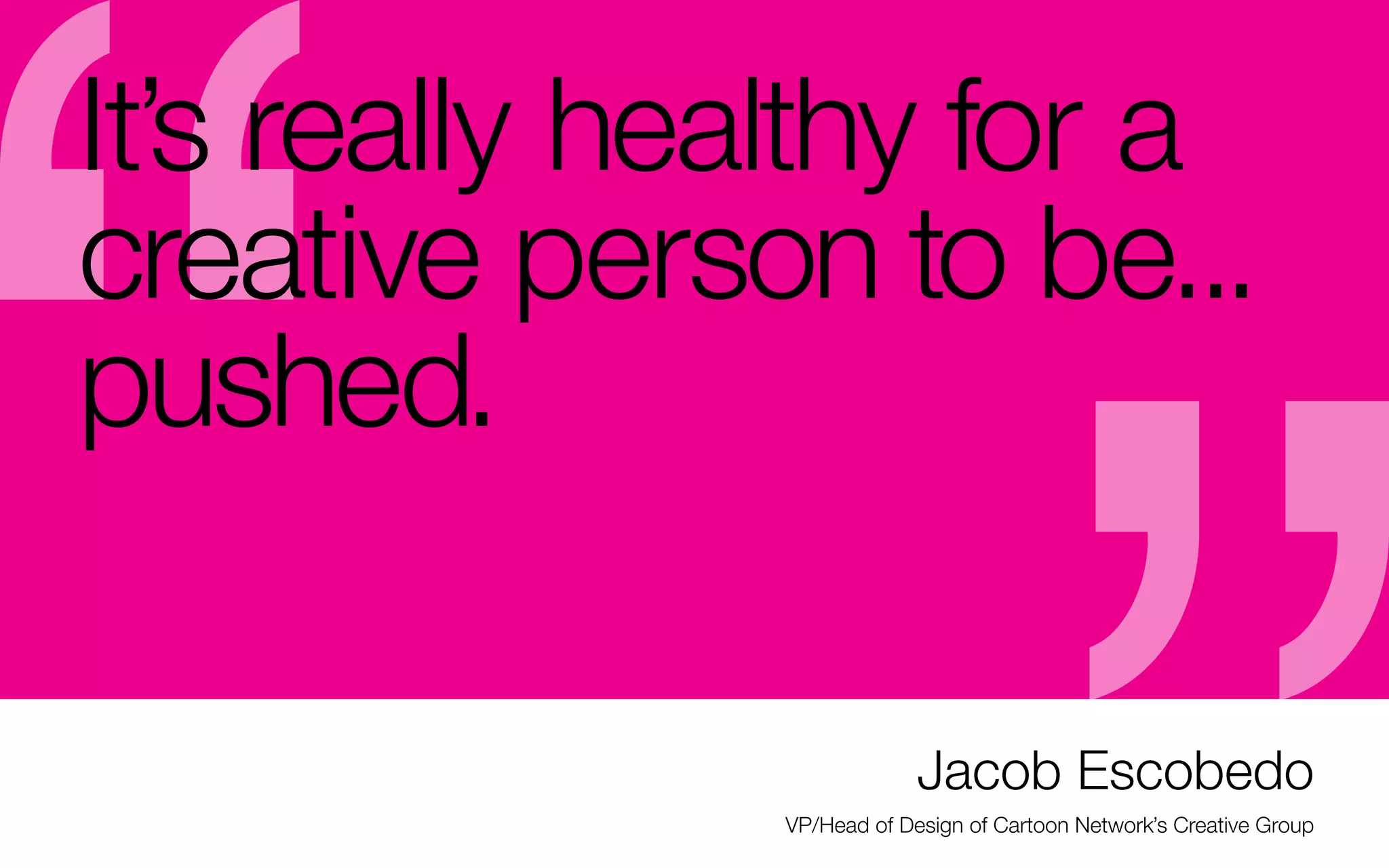 It’s really healthy for a
creative person to be...
pushed.
what you will have in your portfolio

you are trying to discover your niche

after school will be critiques –

when you graduate (Remember? Lots

and need practice talking about new

especially if you freelance

of “lessons” & not “real” work)

work in your portfolio

-	The first thing you’re going to miss

- If you’re not a generous critiquer

- Befriend others who can critique

- Your critiquers can include former

now, learn how to be — that includes

mercilessly for an objective opinion –

employers you really respect (and it

listening and regularly participating to

& keep in touch

can lead to freelance with them)

others’ critiques
- Critiquing skills are the only way you
will be able to kill your own work that’s
not working (especially considering

- If you start to succeed, spend your
time working, not boasting about it on
social media
-	A critique network is also great when

Jacob Escobedo
VP/Head of Design of Cartoon Network’s Creative Group

 