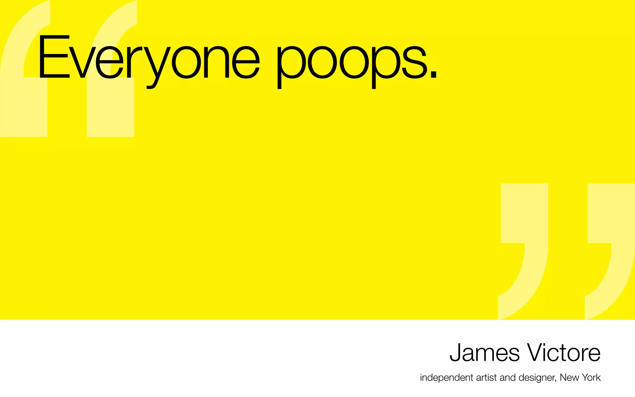 Everyone poops.
-	Don’t be jealous of someone else’s success, be
inspired if they’ve found their path. But remember,
it’s THEIR path. Find your own.
- Don’t compare your work to others’, your path
should be unique

work YOU like.
- Once you do this, then look for your audience

Some more Victore wisdom:
-	“If your work appeals to everyone, then it moves no
one.”
- Your own voice comes through when you make the

James Victore
independent artist and designer, New York

 