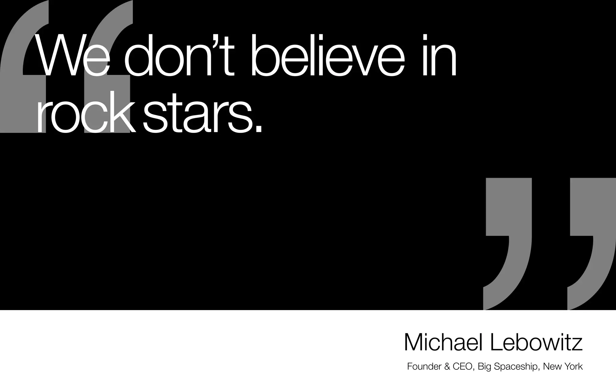 We don’t believe in
rock stars.
- Even if you become amazing at your path & craft
— you still need to be able to work well with others
(whether freelance or on a team or directly with
clients)
- Explain how you collaborated on a piece when you
interview
- Talk about your process, your role and have one
complete case study or set of process samples
ready. Or how about a full sheet with completely
developed & different identity experiments?

-	Even sketch books are great (to have when asked to
show your process)
- Talk about the project’s challenges
- How did you impact the solution?
- Give credit to everyone you worked with
- Make sure credits are listed on your website, too

Michael Lebowitz
Founder & CEO, Big Spaceship, New York

 