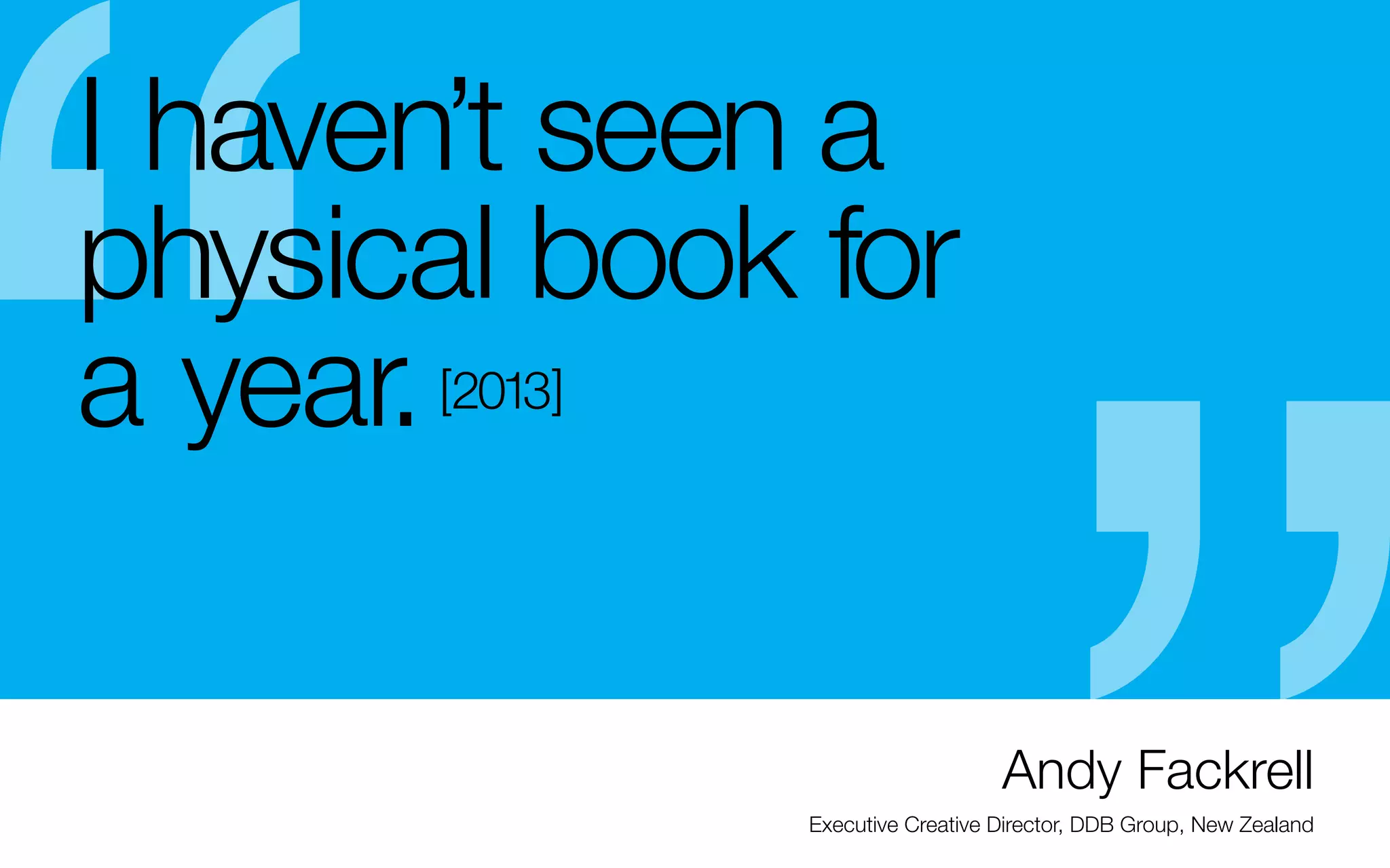 I haven’t seen a
physical book for
a year.
[2013]

-	Keep in mind that most people want to see your
work before they see you – it might even decide
whether or not you get the interview.
- The flip book is an “optional” interview tool now
- Leave-behinds are always useful, especially if it
reinforces what you specialize in.
- If you want to work on your own: Google your
favorite designer who is on a similar path you want
to be on. See where they are active (Etsy, Society 6,
Zazzle, Krop, Creative Hotlist, etc.) this will give you
an idea where you can try

-	Email past professors or sucessfull former students
that have followed a similar path to yours and ask
smart questions (don’t waste their time with things
you can figure out on your own.)
- Take advantage of cross marketing (linkedin &
behance & AIGA)
- Enter competitions once you love your work,
but don’t let it change your work (don’t compare
yourself.)

Andy Fackrell
Executive Creative Director, DDB Group, New Zealand

 