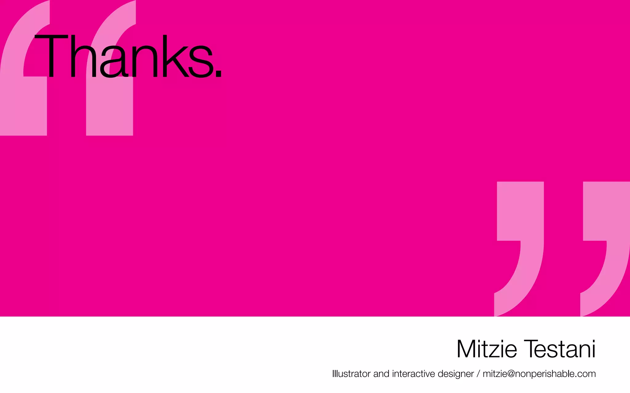 Thanks.
-	That’s it from me. This presentation will be up on
slideshare later (with my notes)
-	feel free to email me with questions if we don’t have
time to get to them tonight.	
mitzie@nonperishable.com (put AIGA Upstate NY
Portfolio Building Workshop in the subject so I don’t
spam folder you!)

Mitzie Testani
Illustrator and interactive designer / mitzie@nonperishable.com

 