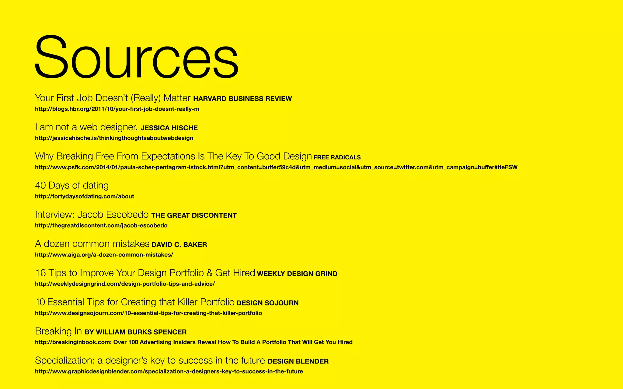 Sources
Your First Job Doesn’t (Really) Matter HARVARD BUSINESS REVIEW	
http://blogs.hbr.org/2011/10/your-first-job-doesnt-really-m

I am not a web designer. Jessica Hische	
http://jessicahische.is/thinkingthoughtsaboutwebdesign

Why Breaking Free From Expectations Is The Key To Good Design FREE RADICALS	
http://www.psfk.com/2014/01/paula-scher-pentagram-istock.html?utm_content=buffer59c4d&utm_medium=social&utm_source=twitter.com&utm_campaign=buffer#!teFSW

40 Days of dating
http://fortydaysofdating.com/about

Interview: Jacob Escobedo The Great Discontent	
http://thegreatdiscontent.com/jacob-escobedo

A dozen common mistakes DAVID C. BAKER
http://www.aiga.org/a-dozen-common-mistakes/

16 Tips to Improve Your Design Portfolio & Get Hired Weekly Design Grind	
http://weeklydesigngrind.com/design-portfolio-tips-and-advice/

10 Essential Tips for Creating that Killer Portfolio DESIGN SOJOURN	
http://www.designsojourn.com/10-essential-tips-for-creating-that-killer-portfolio

Breaking In By William Burks Spencer	
http://breakinginbook.com: Over 100 Advertising Insiders Reveal How To Build A Portfolio That Will Get You Hired

Specialization: a designer’s key to success in the future DESIGN BLENDer	
http://www.graphicdesignblender.com/specialization-a-designers-key-to-success-in-the-future

 