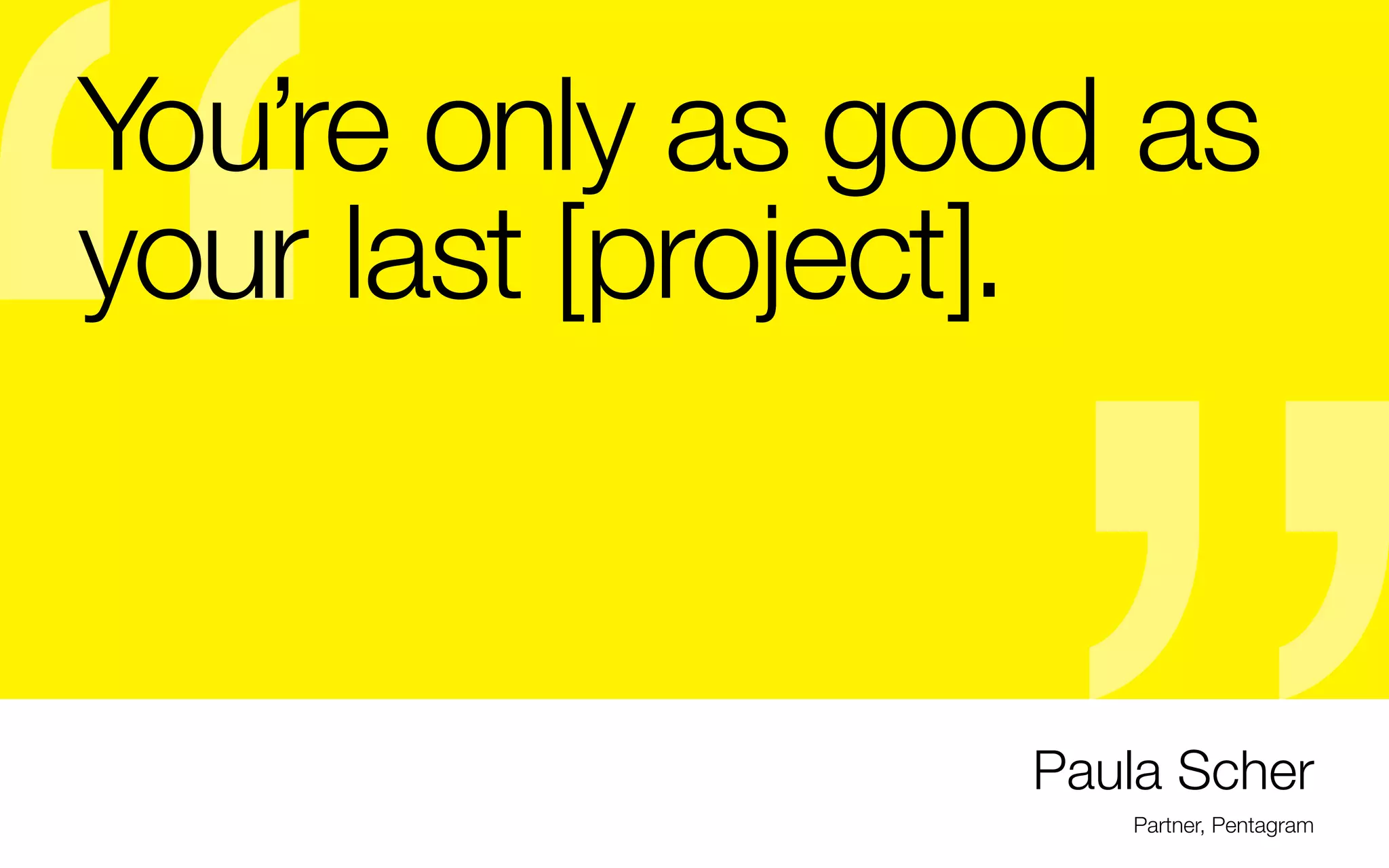 You’re only as good as
your last [project].

- This will help you to discover niches through a
- In my experience, it’s your first portfolio that doesn’t
wide variety of projects. Maybe you will work with
really matter, because it should be changing regularly
a hired specialist for film, animation, illustration,
- Goal of your first portfolio is only to get your first job
sound, photography, responsive websites, etc.) From
(or 2)
there, you will meet people who can help you to find
- It’s supposed to show you know the fundamentals:
resources for a specialized path
typography, hierarchy, grid, composition, and
- In my first studio experience, we took on a huge range
understanding of color, and a wide variety of
of work and I always found that my favorite projects
applications (hopefully deep and not just posters or
involved illustration. But my illustration, was too
book covers)
broad to do it professionally at the time. It was a good
- it’s HEAVILY art directed, it does not necessarily show
lesson and started me on my path.
that you know how to think or what you’re capable of
on your own
- It’s filled mostly with “lessons,” not “real” applications
- To grow, try taking on multiple roles whenever you can
(which is a reality in today’s economy anyway)

Paula Scher
Partner, Pentagram

 