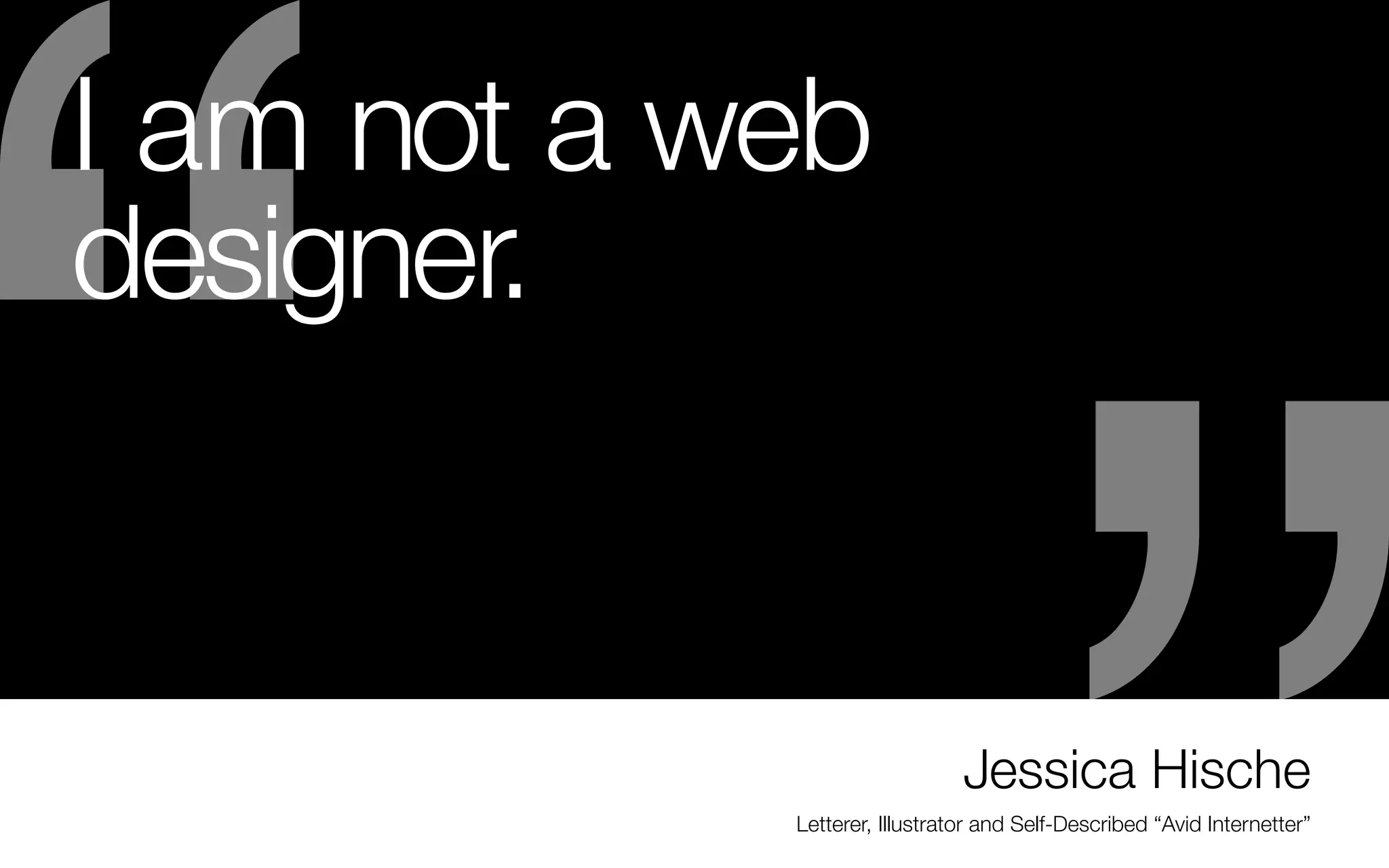 I am not a web
designer.

-	Once you want to specialize, saying no to the wrong
work will take some discipline. And it will be more
difficult the further entrenched you become in the
“wrong path.”

website. She was literally called out if the blue and
recruited for a job because of her lettering portfolio.
-	Another alumn from my school got her start from
selling her work on Etsy. Her work got better and
better and now she does a lot of publishing work

But saying yes to the right projects eventually pay off:
-	Jess Hische’s career skyrocketed after she did a side
project for fun called “Daily Drop Cap”
- I also have a friend who has a passion for hand
lettering but was really restricted in her job designing
for an environmental design firm - so she made a
hobby of lettering for fun and posted it in places like
letterplayground.com. She entered competitions for
lettering. She posted things she did for fun on her own

Jessica Hische
Letterer, Illustrator and Self-Described “Avid Internetter”

 