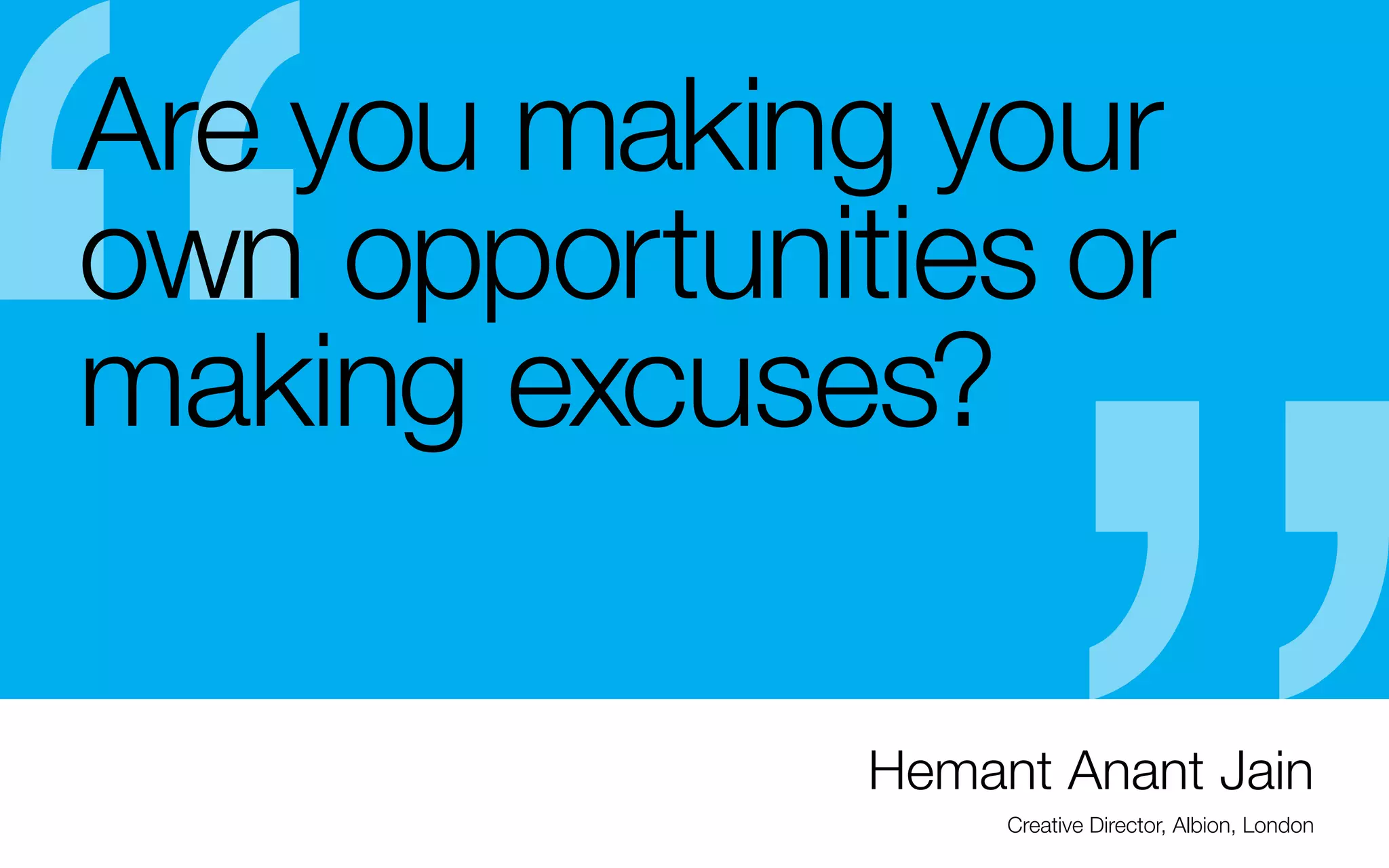 Are you making your
own opportunities or
making excuses?
So even if you’re not that good in the beginning:
- Keep in mind that kids with no experience are
making great YouTube videos and indie-band
posters, silk screen Ts, websites, etc., so don’t let
lack of experience stop you
- “talent is one thing, drive is another. A combination
of both is what is going to make you successful.”	
—Hemant Anat Jain

- It’s okay to show experimentation in your portfolio
even unfinished work (you can put it in the back —
make sure it’s significant enough to show the draft.
You can move it up as it improves) I was once asked
if I had anything “edgier” to show, after showing a
LOT of work. The unfinished “experiments” is what
got me the job.

Hemant Anant Jain
Creative Director, Albion, London

 