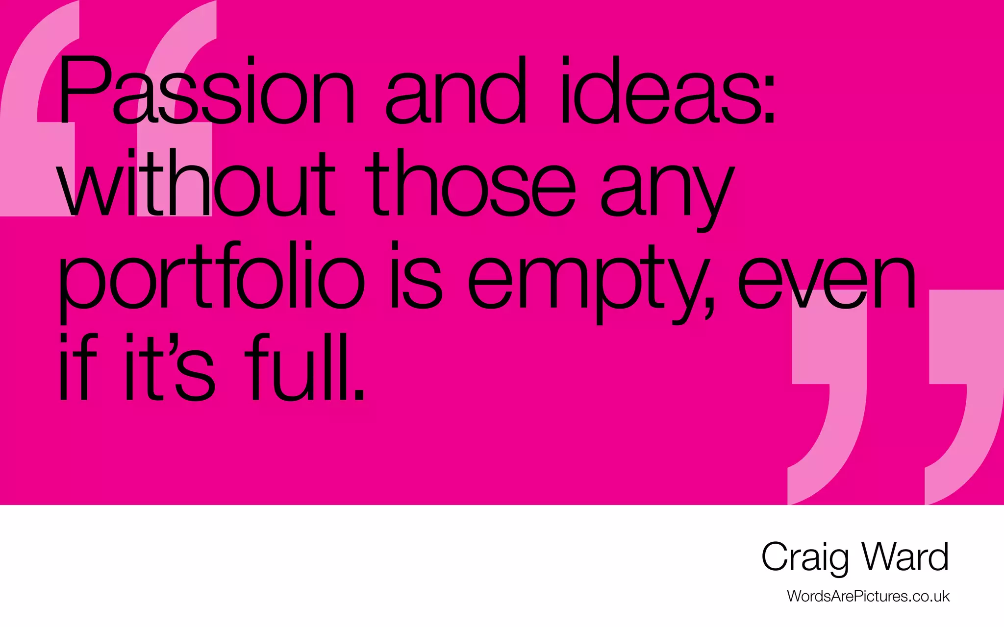 Passion and ideas:
without those any
portfolio is empty, even
if it’s full.

-	How can your work show passion if you’re not excited about it?
-	It’s easier to be excited and show some “wow” if you are specializing
-	Plus, wouldn’t it be wonderful to love what you do every day?
-	Stand up for your passions/your path, even if you’re better at something else
-	If you can’t get an opportunity at work, do it on the side.
-	It my take a lot of practice, but you can get there, eventually

Craig Ward
WordsArePictures.co.uk

 