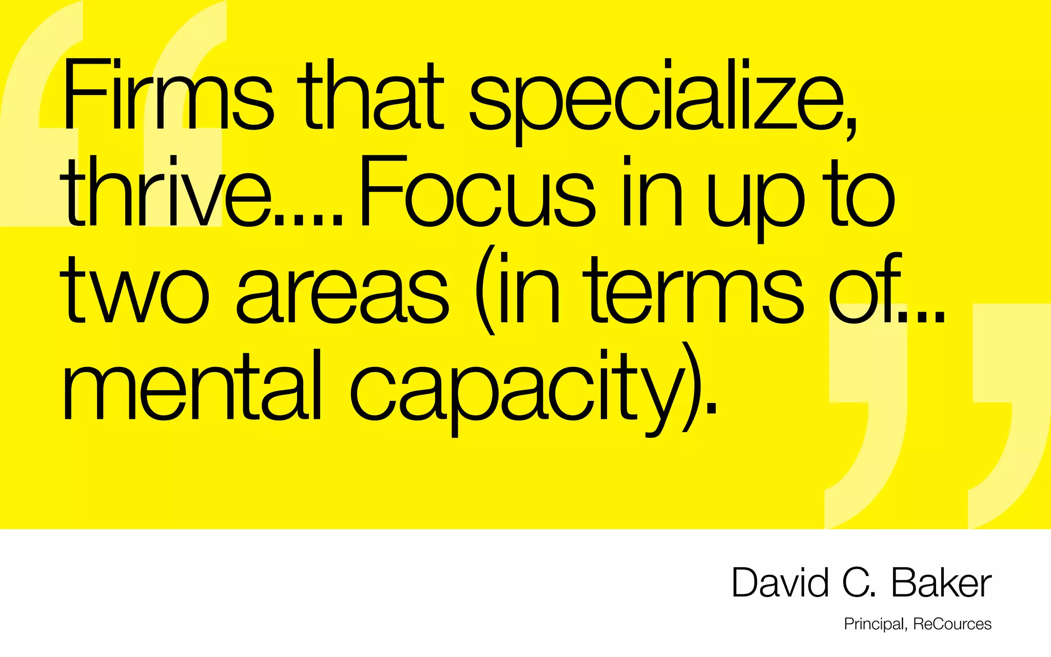 Firms that specialize,
thrive.... Focus in up to
two areas (in terms of...
mental capacity).

Why does specialization matter?

-	As a new graduate, know that 62% of
jobs are posted to niche job sites

-	You’ll get really good (important since

-	Advantage when pitted against a more
experienced “generalist” designer

-	You can charge more

- Competition with similar niche-

specialists will become a smaller pool
and so will your networking

-	This doesn’t mean do only 1 type of

graphic design is highly competitive,

project: ie: hand letterers can work on

with a seemingly low point of entry for

all kinds of projects from magazines, to

amateurs, ie: crowdsourcing, Elance,

food packaging, clothing, wayfinding,

easy access to software & tools)

theater posters, etc., but their main
focus is in perfecting their lettering.

David C. Baker
Principal, ReCources

 
