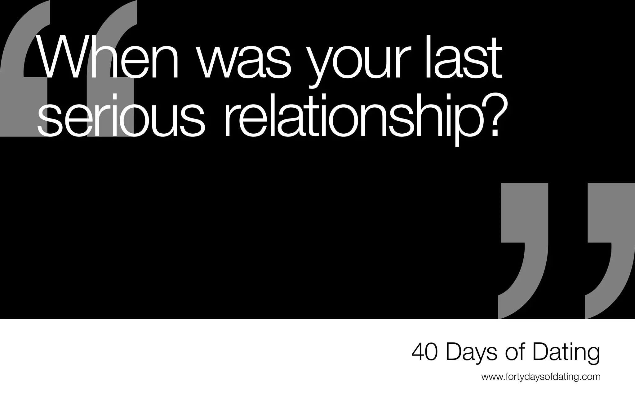 When was your last
serious relationship?
-	The law of attraction: like attracts like
- Fill your portfolio with the type of work you
want to do, not necessarily the work you’ve
done at your first job(s) or in school
- Get the stuff you don’t want to do again
out of there, so you won’t attract the wrong
opportunities
-	The more repeat clients with the wrong
projects, the harder it will be to say no

- You may have to create your own opportunities
(volunteer, freelance, personal project/selfpromotion)
-	The stronger your portfolio becomes, the more
your client base will grow
-	Soon you will have enough work to customize
your portfolio for specific interviews (i.e. all
websites or all publishing pieces.)

40 Days of Dating
www.fortydaysofdating.com

 