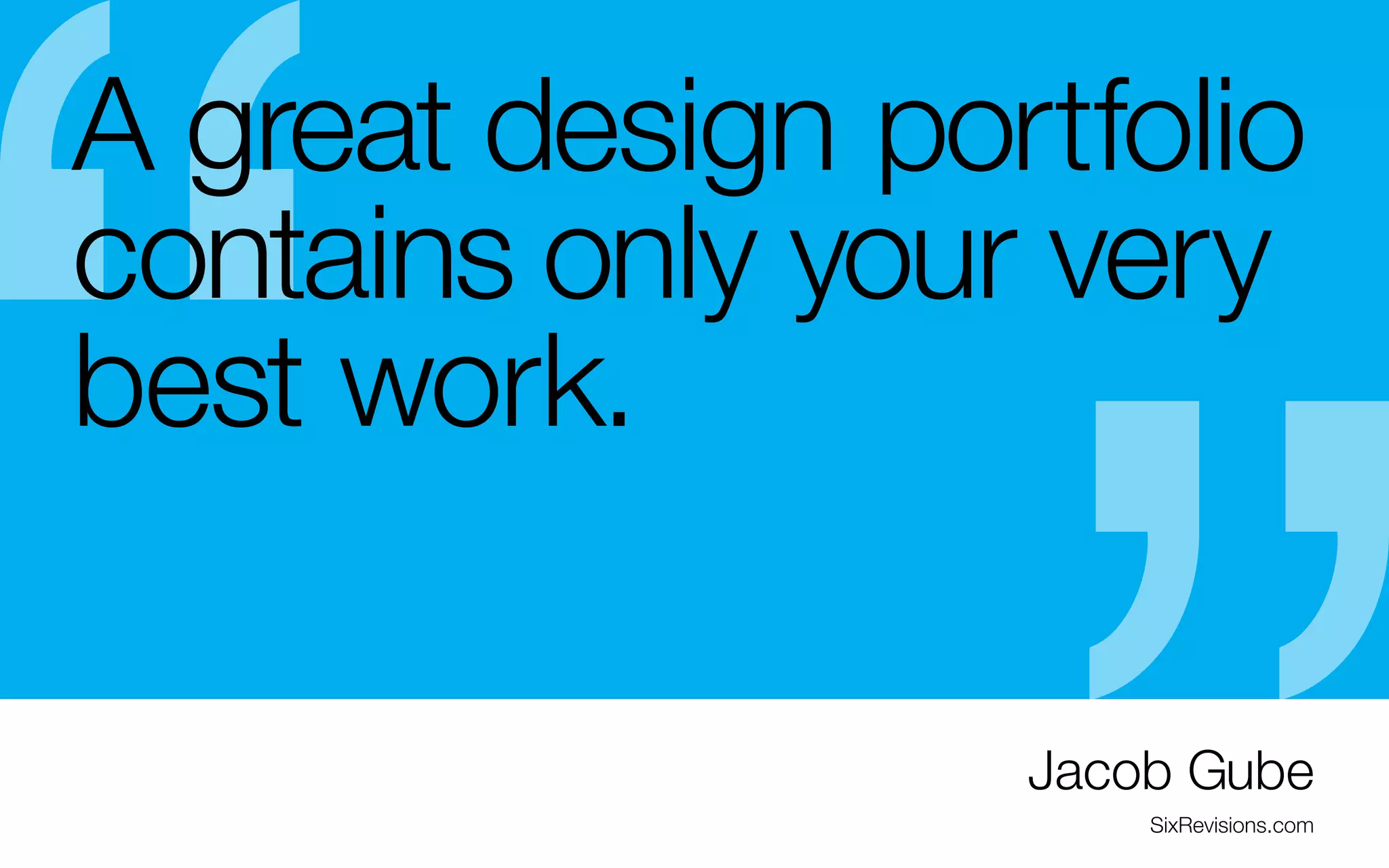 A great design portfolio
contains only your very
best work.
-	It may be tempting to put everything you do into your 6 months (obviously, big projects like websites will
take longer)
portfolio, when you are getting started
- Don’t be afraid to continually update your best
-	it’s better to have a small portfolio composed of a
pieces as you get better
few of your best pieces rather vs. a big portfolio
- Try to replace all of your student projects in the next
containing a lot of mediocre work
3-5 years.
- Choose pieces that can be good talking points
during an interview.
- Keep it fresh. As a new graduate, your goal should
be to add to your portfolio at least every 3 to

Jacob Gube
SixRevisions.com

 