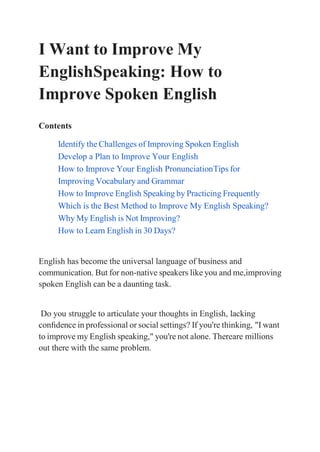 I Want to Improve My
EnglishSpeaking: How to
Improve Spoken English
Contents
Identify the Challenges of Improving Spoken English
Develop a Plan to Improve Your English
How to Improve Your English PronunciationTips for
Improving Vocabulary and Grammar
How to Improve English Speaking by Practicing Frequently
Which is the Best Method to Improve My English Speaking?
Why My English is Not Improving?
How to Learn English in 30 Days?
English has become the universal language of business and
communication. But for non-native speakers like you and me,improving
spoken English can be a daunting task.
Do you struggle to articulate your thoughts in English, lacking
conﬁdence in professional or social settings? If you're thinking, "I want
to improve my English speaking," you're not alone. Thereare millions
out there with the same problem.
 