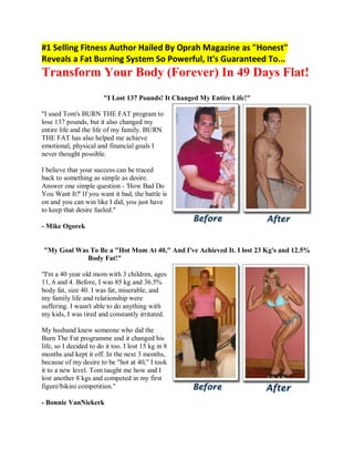 #1 Selling Fitness Author Hailed By Oprah Magazine as "Honest"
Reveals a Fat Burning System So Powerful, It's Guaranteed To...
Transform Your Body (Forever) In 49 Days Flat!
                        "I Lost 137 Pounds! It Changed My Entire Life!"

"I used Tom's BURN THE FAT program to
lose 137 pounds, but it also changed my
entire life and the life of my family. BURN
THE FAT has also helped me achieve
emotional, physical and financial goals I
never thought possible.

I believe that your success can be traced
back to something as simple as desire.
Answer one simple question - 'How Bad Do
You Want It?' If you want it bad, the battle is
on and you can win like I did, you just have
to keep that desire fueled."

- Mike Ogorek


"My Goal Was To Be a "Hot Mom At 40," And I've Achieved It. I lost 23 Kg's and 12.5%
            Body Fat!"

"I'm a 40 year old mom with 3 children, ages
11, 6 and 4. Before, I was 85 kg and 36.5%
body fat, size 40. I was fat, miserable, and
my family life and relationship were
suffering. I wasn't able to do anything with
my kids, I was tired and constantly irritated.

My husband knew someone who did the
Burn The Fat programme and it changed his
life, so I decided to do it too. I lost 15 kg in 8
months and kept it off. In the next 3 months,
because of my desire to be "hot at 40," I took
it to a new level. Tom taught me how and I
lost another 8 kgs and competed in my first
figure/bikini competition."

- Bonnie VanNiekerk
 