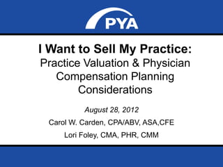 I Want to Sell My Practice:
Practice Valuation & Physician
   Compensation Planning
        Considerations
                       August 28, 2012
   Carol W. Carden, CPA/ABV, ASA,CFE
             Lori Foley, CMA, PHR, CMM
 HFMA Region Webinar

 August 28, 2012                         Page 0
 