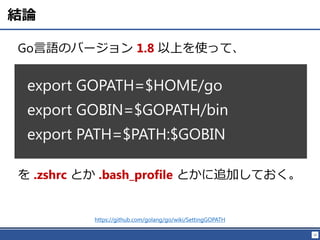 10
結論
Go言語のバージョン 1.8 以上を使って、
export GOPATH=$HOME/go
export GOBIN=$GOPATH/bin
export PATH=$PATH:$GOBIN
を .zshrc とか .bash_profile とかに追加しておく。
https://github.com/golang/go/wiki/SettingGOPATH
 