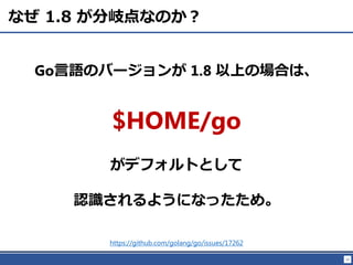 12
なぜ 1.8 が分岐点なのか？
https://github.com/golang/go/issues/17262
Go言語のバージョンが 1.8 以上の場合は、
$HOME/go
がデフォルトとして
認識されるようになったため。
 