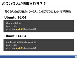 16
どういう人が悩まされる？？
各OSのGo言語のバージョン状況(2018/04/17現在)
$ brew install go
$ go version
go version go1.6.2 linux/amd64
Ubuntu 16.04
Ubuntu 14.04
$ sudo apt-get install golang-go
$ go version
go version go1.2.1 linux/amd64
 