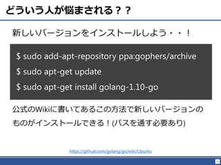 18
どういう人が悩まされる？？
新しいバージョンをインストールしよう・・！
$ sudo add-apt-repository ppa:gophers/archive
$ sudo apt-get update
$ sudo apt-get install golang-1.10-go
https://github.com/golang/go/wiki/Ubuntu
公式のWikiに書いてあるこの方法で新しいバージョンの
ものがインストールできる！(パスを通す必要あり)
 