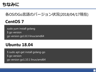 19
ちなみに
各OSのGo言語のバージョン状況(2018/04/17現在)
sudo yum install golang
$ go version
go version go1.8.3 linux/amd64
CentOS 7
Ubuntu 18.04
$ sudo apt-get install golang-go
$ go version
go version go1.10.1 linux/amd64
 