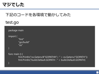 23
マジでした
下記のコードを各環境で動かしてみた
package main
import (
"fmt"
"go/build"
"os"
)
func main () {
fmt.Println("os.Getenv(¥"GOPATH¥") : " + os.Getenv("GOPATH"))
fmt.Println("build.Default.GOPATH : " + build.Default.GOPATH)
}
test.go
 