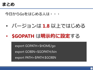28
まとめ
今日からGoをはじめる人は・・・
• バージョンは 1.8 以上ではじめる
• $GOPATH は明示的に設定する
export GOPATH=$HOME/go
export GOBIN=$GOPATH/bin
export PATH=$PATH:$GOBIN
 