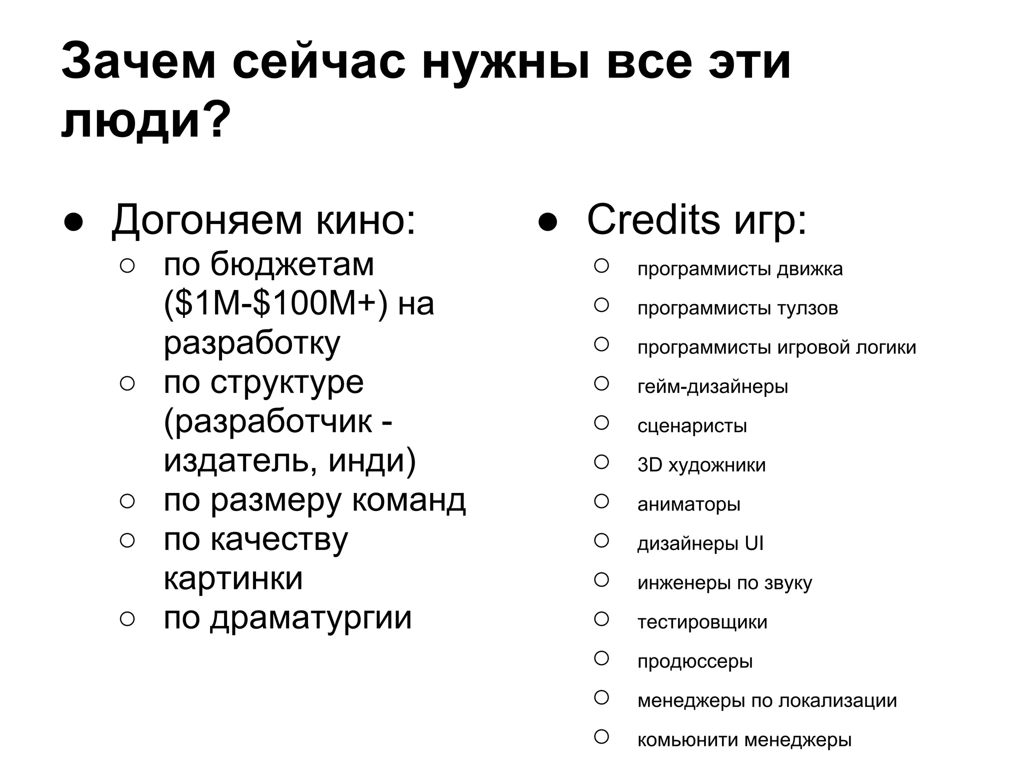 Зачем сейчас нужны все эти
люди?
● Догоняем кино:        ● Credits игр:
  ○ по бюджетам           ○   программисты движка
    ($1M-$100M+) на       ○   программисты тулзов
    разработку            ○   программисты игровой логики
  ○ по структуре          ○   гейм-дизайнеры
    (разработчик -        ○   сценаристы
    издатель, инди)       ○   3D художники
  ○ по размеру команд     ○   аниматоры
  ○ по качеству           ○   дизайнеры UI
    картинки              ○   инженеры по звуку
  ○ по драматургии        ○   тестировщики
                          ○   продюссеры
                          ○   менеджеры по локализации
                          ○   комьюнити менеджеры
 