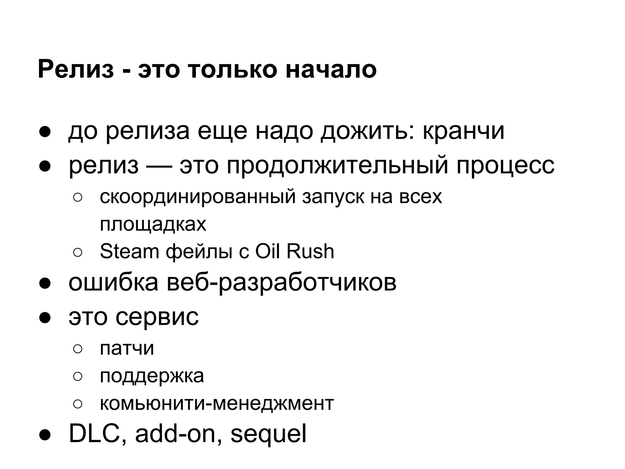 Релиз - это только начало

● до релиза еще надо дожить: кранчи
● релиз — это продолжительный процесс
  ○ скоординированный запуск на всех
    площадках
  ○ Steam фейлы с Oil Rush
● ошибка веб-разработчиков
● это сервис
  ○ патчи
  ○ поддержка
  ○ комьюнити-менеджмент
● DLC, add-on, sequel
 