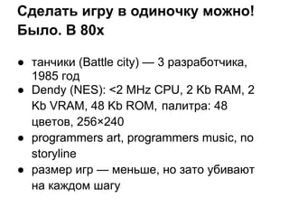 Сделать игру в одиночку можно!
Было. В 80х

● танчики (Battle city) — 3 разработчика,
  1985 год
● Dendy (NES): <2 MHz CPU, 2 Kb RAM, 2
  Kb VRAM, 48 Kb ROM, палитра: 48
  цветов, 256×240
● programmers art, programmers music, no
  storyline
● размер игр — меньше, но зато убивают
  на каждом шагу
 