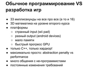 Обычное программирование VS
разработка игр
● 33 миллисекунды на все про все (а то и 16)
● 3D математика на уровне второго курса
● платформы
  ○ странный input (wii pad)
  ○ разный output (android devices)
  ○ мало памяти
  ○ быстрый прогресс GPU
● только С++, только хардкор!
● максимально просто: abstraction penalty vs
  performance
● много общения с не-программистами
● постоянные изменения требований
 